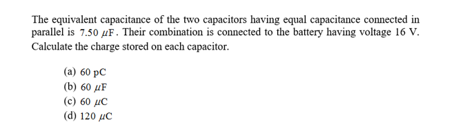 The equivalent capacitance of the two capacitors having equal capacitance connected in
parallel is 7.50 Hf. Their combination is connected to the battery having voltage 16 V.
Calculate the charge stored on each capacitor.
(a) 60 pC
(b) 60 HF
(c) 60 HC
(d) 120 C
