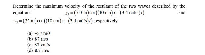 Determine the maximum velocity of the resultant of the two waves described by the
equations
(5.0 m)sin ((10 cm)x-(3.4 rad/s)t)
and
y(25 m)cos (10 cm)x-(3.4 rad/s)t) respectively
(a) -87 m/s
(b) 87 m/s
(c) 87 cm/s
(d) 8.7 m/s
