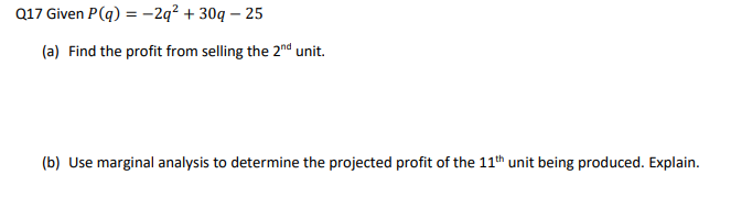 Q17 Given P(q) = -2q² + 30q-25
(a) Find the profit from selling the 2nd unit.
(b) Use marginal analysis to determine the projected profit of the 11th unit being produced. Explain.