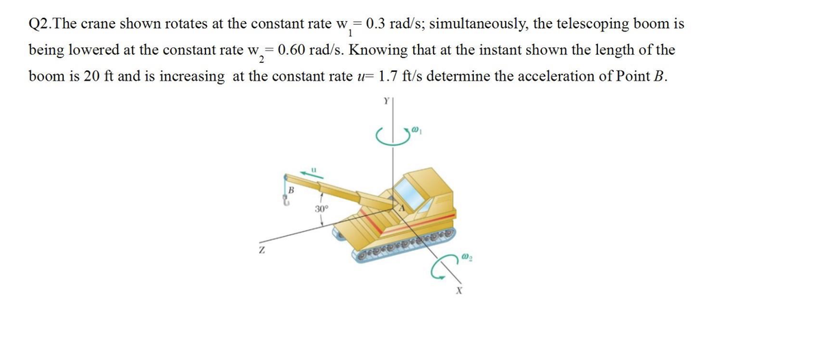 Q2. The crane shown rotates at the constant rate w = 0.3 rad/s; simultaneously, the telescoping boom is
1
2
being lowered at the constant rate w = 0.60 rad/s. Knowing that at the instant shown the length of the
boom is 20 ft and is increasing at the constant rate u= 1.7 ft/s determine the acceleration of Point B.
Z
30°
مدل
@0₁
JEDIDEDIREroso
@0₂
X