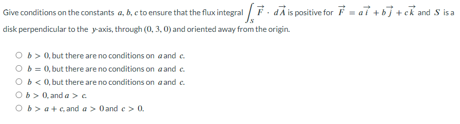 Give conditions on the constants a, b, c to ensure that the flux integral[. dÃ is positive for F = aỉ +b] + ck and S' isa
disk perpendicular to the y-axis, through (0, 3, 0) and oriented away from the origin.
Ob > 0, but there are no conditions on a and c.
O b = 0, but there are no conditions on a and c.
O b < 0, but there are no conditions on a and c.
Ob > 0, and a > c.
Ob> a+c, and a > 0 and c > 0.