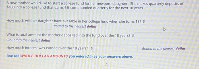 A new mother would like to start a college fund for her newborn daughter. She makes quarterly deposits of
$400 into a college fund that earns 6% compounded quarterly for the next 18 years.
How much will her daughter have available in her college fund when she turns 18? $
Round to the nearest dollar
What is total amount the mother deposited into the fund over the 18 years? $
Round to the nearest dollar
How much interest was earned over the 18 years? $
Use the WHOLE DOLLAR AMOUNTS you entered in as your answers above.
4
Round to the nearest dollar