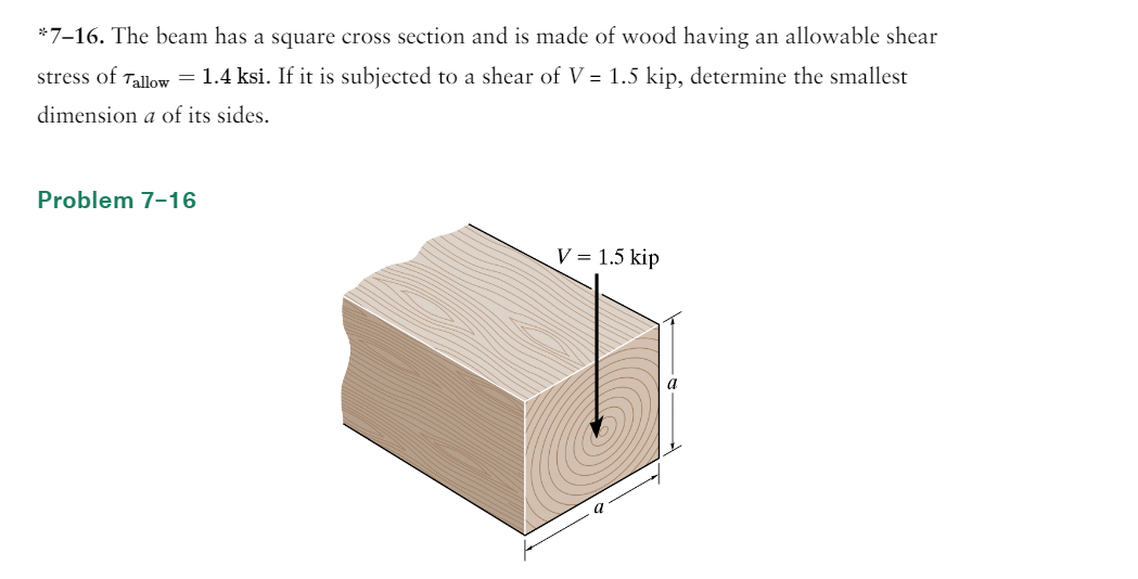 *7-16. The beam has a square cross section and is made of wood having an allowable shear
stress of Tallow = 1.4 ksi. If it is subjected to a shear of V = 1.5 kip, determine the smallest
dimension a of its sides.
Problem 7-16
V = 1.5 kip