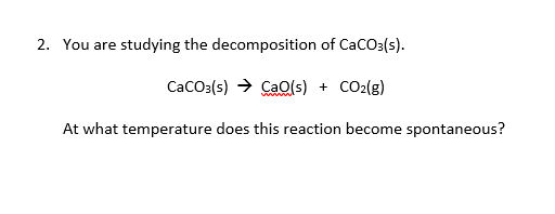 You are studying the decomposition of CaCO3(s).
CaCo3(s) → Cao(s) + CO2(g)
At what temperature does this reaction become spontaneous?
