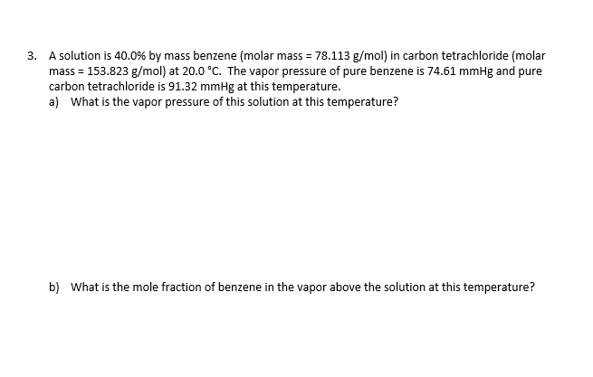 3. A solution is 40.0% by mass benzene (molar mass = 78.113 g/mol) in carbon tetrachloride (molar
mass = 153.823 g/mol) at 20.0 °C. The vapor pressure of pure benzene is 74.61 mmHg and pure
carbon tetrachloride is 91.32 mmHg at this temperature.
a) What is the vapor pressure of this solution at this temperature?
b) What is the mole fraction of benzene in the vapor above the solution at this temperature?
