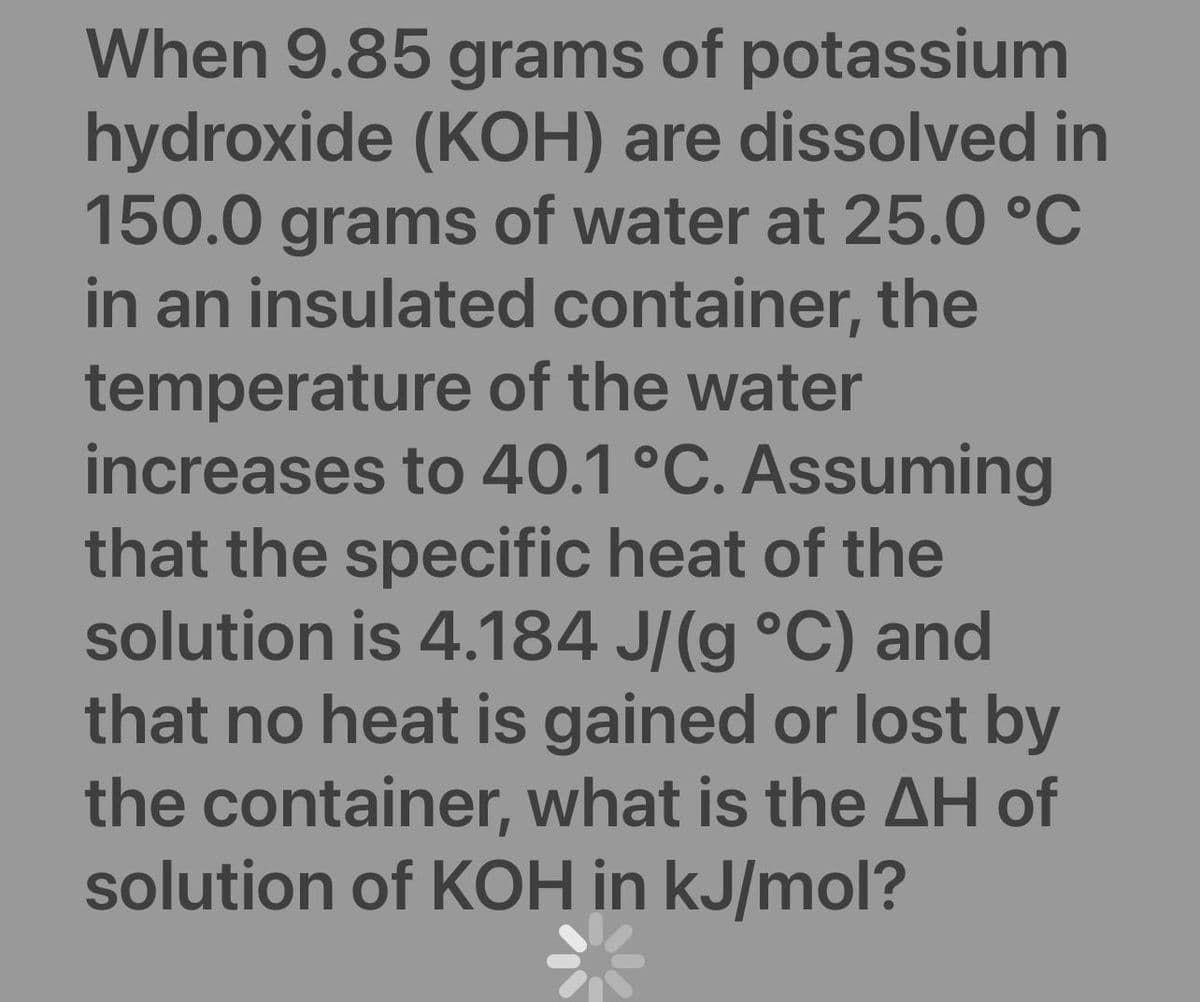 When 9.85 grams of potassium
hydroxide (KOH) are dissolved in
150.0 grams of water at 25.0 °C
in an insulated container, the
temperature of the water
increases to 40.1 °C. Assuming
that the specific heat of the
solution is 4.184 J/(g °C) and
that no heat is gained or lost by
the container, what is the AH of
solution of KOH in kJ/mol?