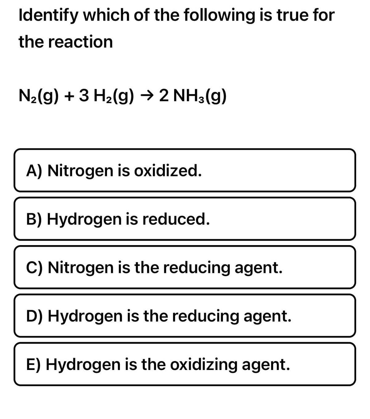 Identify which of the following is true for
the reaction
N₂(g) + 3 H₂(g) → 2 NH3(g)
A) Nitrogen is oxidized.
B) Hydrogen is reduced.
C) Nitrogen is the reducing agent.
D) Hydrogen is the reducing agent.
E) Hydrogen is the oxidizing agent.