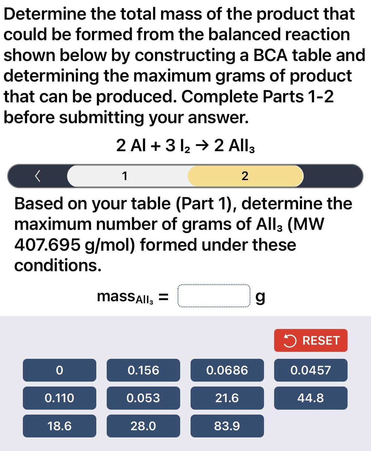 Determine the total mass of the product that
could be formed from the balanced reaction
shown below by constructing a BCA table and
determining the maximum grams of product
that can be produced. Complete Parts 1-2
before submitting your answer.
2 Al +3 1₂ → 2 All 3
0
Based on your table (Part 1), determine the
maximum number of grams of All3 (MW
407.695 g/mol) formed under these
conditions.
0.110
1
18.6
massAll3 =
0.156
0.053
28.0
2
0.0686
21.6
83.9
g
RESET
0.0457
44.8