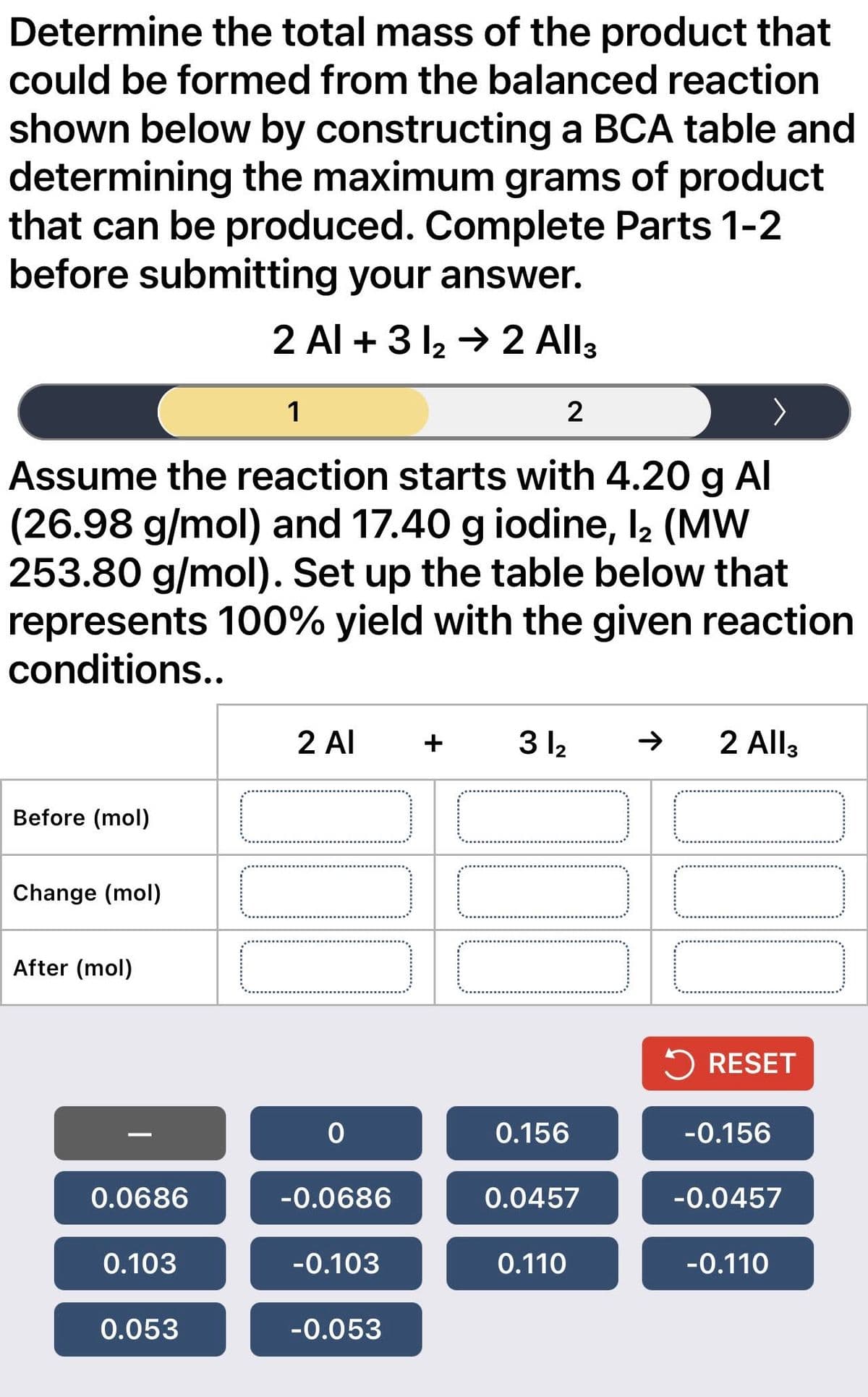 Determine the total mass of the product that
could be formed from the balanced reaction
shown below by constructing a BCA table and
determining the maximum grams of product
that can be produced. Complete Parts 1-2
before submitting your answer.
2 Al +3 1₂ → 2 All3
1
Assume the reaction starts with 4.20 g Al
(26.98 g/mol) and 17.40 g iodine, 12 (MW
253.80 g/mol). Set up the table below that
represents 100% yield with the given reaction
conditions..
Before (mol)
Change (mol)
After (mol)
0.0686
0.103
0.053
2 Al + 31₂
000
0
-0.0686
-0.103
-0.053
2
JOJ
0.156
0.0457
0.110
2 All3
RESET
-0.156
-0.0457
-0.110