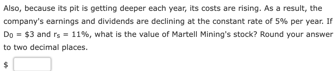 Also, because its pit is getting deeper each year, its costs are rising. As a result, the
company's earnings and dividends are declining at the constant rate of 5% per year. If
11%, what is the value of Martell Mining's stock? Round your answer
Do $3 and rs
to two decimal places.
=
=