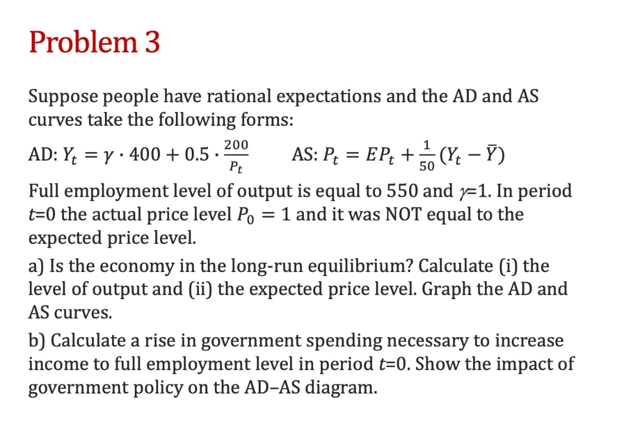 Problem 3
Suppose people have rational expectations and the AD and AS
curves take the following forms:
AD: Y₁ = y 400+ 0.5.
200
Pt
1
AS: P₁ = EP₁ + — / (Y/₁ - Y)
50
Full employment level of output is equal to 550 and 1. In period
t=0 the actual price level Po = 1 and it was NOT equal to the
expected price level.
a) Is the economy in the long-run equilibrium? Calculate (i) the
level of output and (ii) the expected price level. Graph the AD and
AS curves.
b) Calculate a rise in government spending necessary to increase
income to full employment level in period t=0. Show the impact of
government policy on the AD-AS diagram.