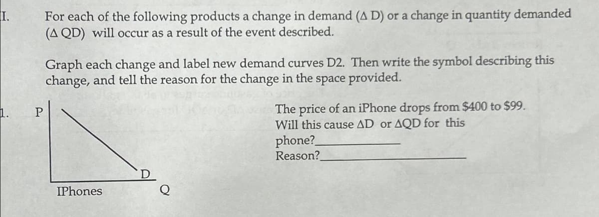 I.
1.
P
For each of the following products a change in demand (A D) or a change in quantity demanded
(A QD) will occur as a result of the event described.
Graph each change and label new demand curves D2. Then write the symbol describing this
change, and tell the reason for the change in the space provided.
IPhones
The price of an iPhone drops from $400 to $99.
Will this cause AD or AQD for this
phone?
Reason?