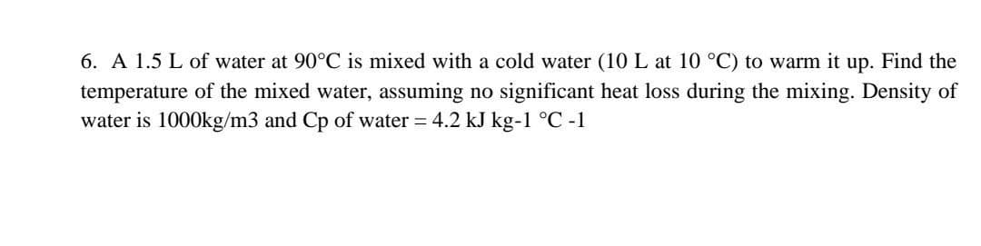 6. A 1.5 L of water at 90°C is mixed with a cold water (10 L at 10 °C) to warm it up. Find the
temperature of the mixed water, assuming no significant heat loss during the mixing. Density of
water is 1000kg/m3 and Cp of water = 4.2 kJ kg-1 °C -1