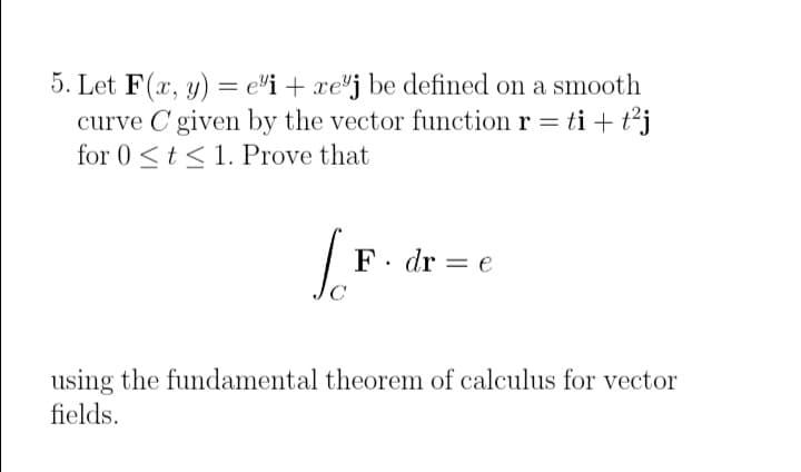 5. Let F(x, y) = ei + xej be defined on a smooth
curve C given by the vector function r = ti + t²j
for 0≤ t ≤ 1. Prove that
[F
F. dre
using the fundamental theorem of calculus for vector
fields.