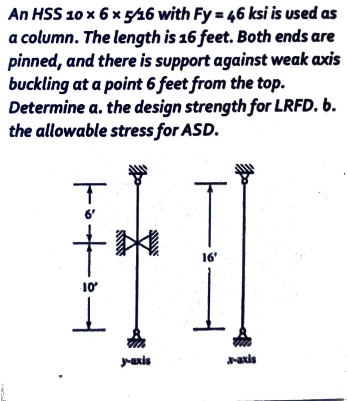 An HSS 10 x 6 x 5/16 with Fy = 46 ksi is used as
a column. The length is 16 feet. Both ends are
pinned, and there is support against weak axis
buckling at a point 6 feet from the top.
Determine a. the design strength for LRFD. b.
the allowable stress for ASD.
|·+·
10'
1
y-axis
16'
J-axis