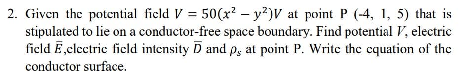 2. Given the potential field V = 50(x² – y²)V at point P (-4, 1, 5) that is
stipulated to lie on a conductor-free space boundary. Find potential V, electric
field E,electric field intensity D and ps at point P. Write the equation of the
conductor surface.
