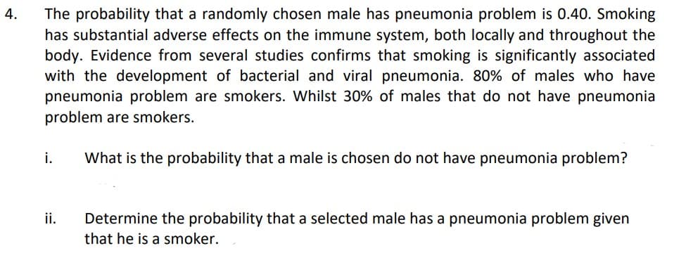 4.
The probability that a randomly chosen male has pneumonia problem is 0.40. Smoking
has substantial adverse effects on the immune system, both locally and throughout the
body. Evidence from several studies confirms that smoking is significantly associated
with the development of bacterial and viral pneumonia. 80% of males who have
pneumonia problem are smokers. Whilst 30% of males that do not have pneumonia
problem are smokers.
i.
What is the probability that a male is chosen do not have pneumonia problem?
ii.
Determine the probability that a selected male has a pneumonia problem given
that he is a smoker.