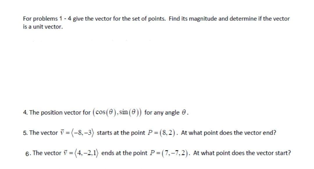 For problems 1 - 4 give the vector for the set of points. Find its magnitude and determine if the vector
is a unit vector.
4. The position vector for (cos(e)., sin (e)) for any angle 0.
5. The vector v = (-8,-3) starts at the point P= (8,2). At what point does the vector end?
6. The vector =
(4,-2,1) ends at the point P = (7,-7,2). At what point does the vector start?
