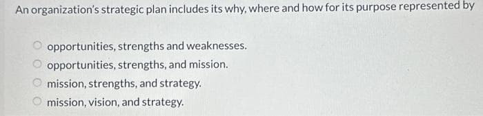 An organization's strategic plan includes its why, where and how for its purpose represented by
opportunities, strengths and weaknesses.
opportunities, strengths, and mission.
mission, strengths, and strategy.
mission, vision, and strategy.