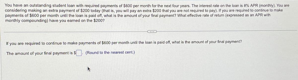 You have an outstanding student loan with required payments of $600 per month for the next four years. The interest rate on the loan is 8% APR (monthly). You are
considering making an extra payment of $200 today (that is, you will pay an extra $200 that you are not required to pay). If you are required to continue to make
payments of $600 per month until the loan is paid off, what is the amount of your final payment? What effective rate of return (expressed as an APR with
monthly compounding) have you earned on the $200?
If you are required to continue to make payments of $600 per month until the loan is paid off, what is the amount of your final payment?
The amount of your final payment is $
(Round to the nearest cent.)