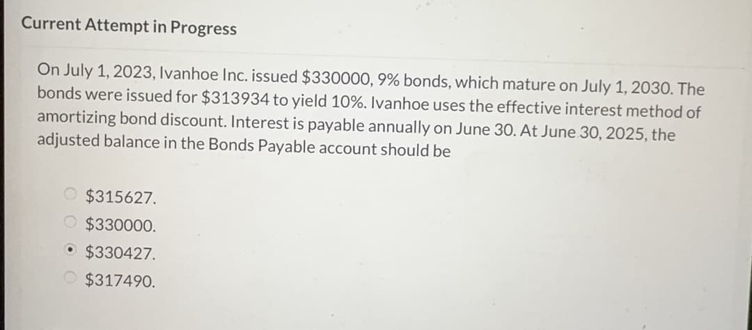 Current Attempt in Progress
On July 1, 2023, Ivanhoe Inc. issued $330000, 9% bonds, which mature on July 1, 2030. The
bonds were issued for $313934 to yield 10%. Ivanhoe uses the effective interest method of
amortizing bond discount. Interest is payable annually on June 30. At June 30, 2025, the
adjusted balance in the Bonds Payable account should be
O $315627.
O $330000.
$330427.
$317490.