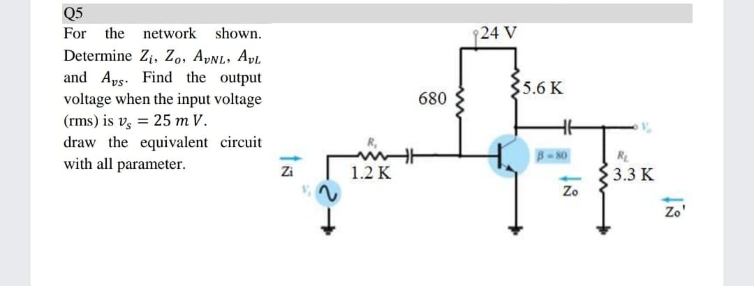 Q5
For
the
network
shown.
24 V
Determine Zi, Zo, AyNL, AvL
and Aps. Find the output
voltage when the input voltage
(rms) is v, = 25 m V.
5.6 K
680
draw the equivalent circuit
R,
B-80
R
with all parameter.
Zi
1.2 K
3.3 K
Zo
Zo'
