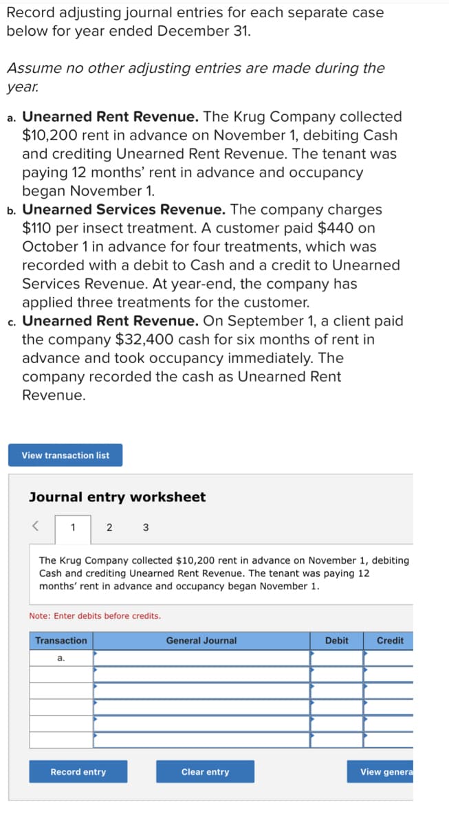 Record adjusting journal entries for each separate case
below for year ended December 31.
Assume no other adjusting entries are made during the
уear.
a. Unearned Rent Revenue. The Krug Company collected
$10,200 rent in advance on November 1, debiting Cash
and crediting Unearned Rent Revenue. The tenant was
paying 12 months' rent in advance and occupancy
began November 1.
b. Unearned Services Revenue. The company charges
$110 per insect treatment. A customer paid $440 on
October 1 in advance for four treatments, which was
recorded with a debit to Cash and a credit to Unearned
Services Revenue. At year-end, the company has
applied three treatments for the customer.
c. Unearned Rent Revenue. On September 1, a client paid
the company $32,400 cash for six months of rent in
advance and took occupancy immediately. The
company recorded the cash as Unearned Rent
Revenue.
View transaction list
Journal entry worksheet
1
2
3
The Krug Company collected $10,200 rent in advance on November 1, debiting
Cash and crediting Unearned Rent Revenue. The tenant was paying 12
months' rent in advance and occupancy began November 1.
Note: Enter debits before credits.
Transaction
General Journal
Debit
Credit
a.
Record entry
Clear entry
View genera
