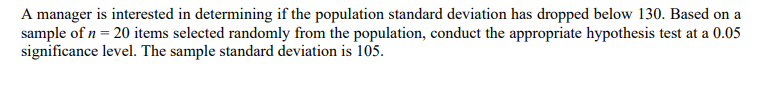 A manager is interested in determining if the population standard deviation has dropped below 130. Based on a
sample of n = 20 items selected randomly from the population, conduct the appropriate hypothesis test at a 0.05
significance level. The sample standard deviation is 105.