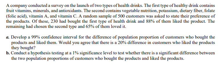 A company conducted a survey on the launch of two types of health drinks. The first type of healthy drink contains
fruit vitamins, minerals, and antioxidants. The second contains vegetable nutrition, potassium, dietary fiber, folate
(folic acid), vitamin A, and vitamin C. A random sample of 500 customers was asked to state their preference of
the products. Of these, 230 had bought the first type of health drink and 88% of them liked the product. The
remaining had chosen the second type and 65% of them loved it.
a. Develop a 99% confidence interval for the difference of population proportion of customers who bought the
products and liked them. Would you agree that there is a 20% difference in customers who liked the products
they bought?
b. Conduct a hypothesis testing at a 1% significance level to test whether there is a significant difference between
the two population proportions of customers who bought the products and liked the products.