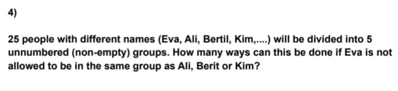 4)
25 people with different names (Eva, Ali, Bertil, Kim,....) will be divided into 5
unnumbered (non-empty) groups. How many ways can this be done if Eva is not
allowed to be in the same group as Ali, Berit or Kim?