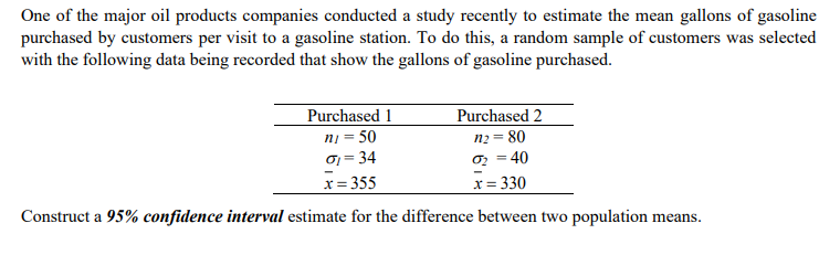 One of the major oil products companies conducted a study recently to estimate the mean gallons of gasoline
purchased by customers per visit to a gasoline station. To do this, a random sample of customers was selected
with the following data being recorded that show the gallons of gasoline purchased.
Purchased 1
Purchased 2
ni = 50
n₂ = 80
G₁ = 34
0₂ = 40
x = 355
x = 330
Construct a 95% confidence interval estimate for the difference between two population means.