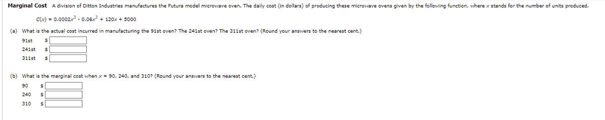 Marginal Cost A division of Ditton Industries manufactures the Futura model microwave oven. The daily cost (in dollars) of producing these microwave ovens given by the following function, where x stands for the number of units produced.
c(x) = 0.0002x³ -0.06x² + 120x + 5000
(a) What is the actual cost incurred in manufacturing the 91st oven? The 241st oven? The 311st oven? (Round your answers to the nearest cent.)
91st
241st $
311st $
(b) What is the marginal cost when x = 90, 240, and 310? (Round your answers to the nearest cent.)
90 $
240
$
310 $