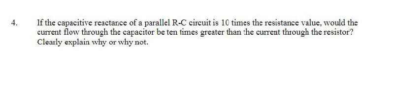 4.
If the capacitive reactance of a parallel R-C circuit is 10 times the resistance value, would the
current flow through the capacitor be ten times greater than the current through the resistor?
Clearly explain why or why not.