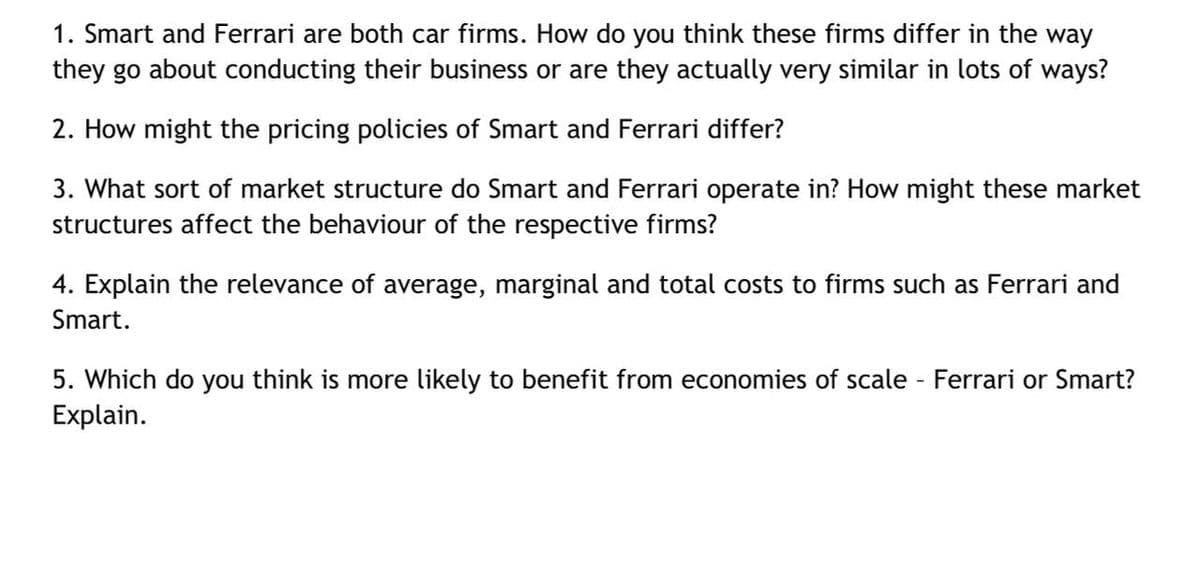 1. Smart and Ferrari are both car firms. How do you think these firms differ in the way
they go about conducting their business or are they actually very similar in lots of ways?
2. How might the pricing policies of Smart and Ferrari differ?
3. What sort of market structure do Smart and Ferrari operate in? How might these market
structures affect the behaviour of the respective firms?
4. Explain the relevance of average, marginal and total costs to firms such as Ferrari and
Smart.
5. Which do you think is more likely to benefit from economies of scale - Ferrari or Smart?
Explain.