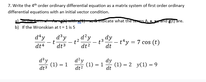 7. Write the 4th order ordinary differential equation as a matrix system of first order ordinary
differential equations with an initial vector condition.
& indicate what the terms A, X. X, and g(t) are.
a) in the form x Ax+s(t) withx{1}
b) If the Wronskian at t = 1 is 5
day
dt4
d³y
dt3
t
d³y
dt 3
(1) = 1
d²y
dt²
1².
d²y
dt²
-
t3
(1) = 1
dy
dt
dy
dt
t4y = 7 cos (t)
(1) = 2 y(1) 9
