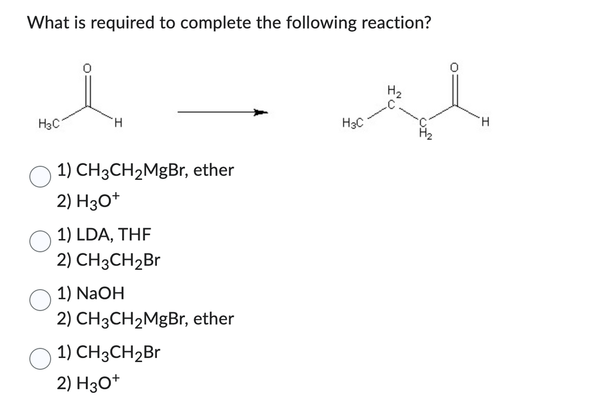What is required to complete the following reaction?
H3C
H
1) CH3CH₂MgBr, ether
2) H3O+
1) LDA, THF
2) CH3CH₂Br
1) NaOH
2) CH3CH₂MgBr, ether
1) CH3CH₂Br
2) H3O+
H3C
H₂
H