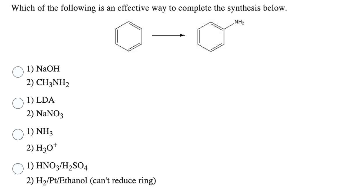 Which of the following is an effective way to complete the synthesis below.
NH₂
1) NaOH
2) CH3NH2
1) LDA
2) NaNO3
1) NH3
2) H3O+
1) HNO3/H₂SO4
2) H₂/Pt/Ethanol (can't reduce ring)