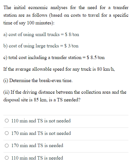 The initial economic analyses for the need for a transfer
station are as follows (based on costs to travel for a specific
time of say 100 minutes):
a) cost of using small trucks = $ 8/ton
b) cost of using large trucks = $ 3/ton
c) total cost including a transfer station= $ 8.5/ton
If the average allowable speed for any truck is 80 km/h,
(i) Determine the break-even time.
(ii) If the driving distance between the collection area and the
disposal site is 85 km, is a TS needed?
O 110 min and TS is not needed
O 170 min and TS is not needed
O 170 min and TS is needed
O 110 min and TS is needed
