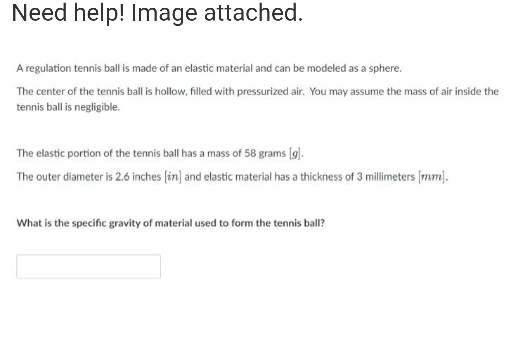 Need help! Image attached.
A regulation tennis ball is made of an elastic material and can be modeled as a sphere.
The center of the tennis ball is hollow, filled with pressurized air. You may assume the mass of air inside the
tennis ball is negligible.
The elastic portion of the tennis ball has a mass of 58 grams [g].
The outer diameter is 2.6 inches (in] and elastic material has a thickness of 3 millimeters (mm).
What is the specific gravity of material used to form the tennis ball?
