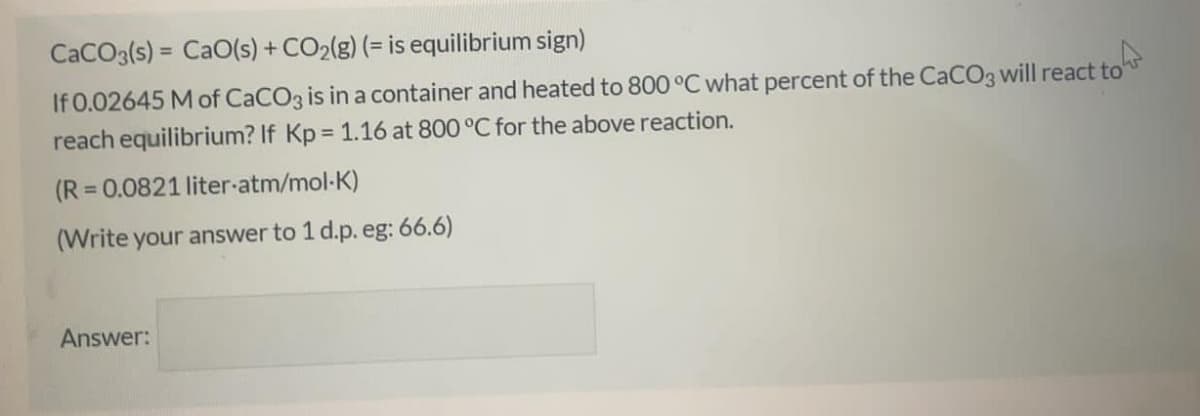 CaCO3(s) = CaO(s) + CO2(g) (= is equilibrium sign)
%3D
If 0.02645 M of CaCO3 is in a container and heated to 800 °C what percent of the CaCO3 will react to"
reach equilibrium? If Kp = 1.16 at 800 °C for the above reaction.
%3D
(R = 0.0821 liter-atm/mol-K)
%3D
(Write your answer to 1 d.p. eg: 66.6)
Answer:

