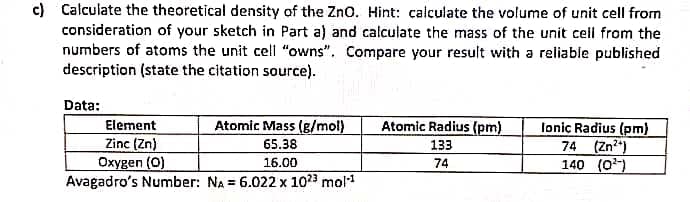 c) Calculate the theoretical density of the Zno. Hint: calculate the volume of unit cell from
consideration of your sketch in Part a) and calculate the mass of the unit cell from the
numbers of atoms the unit cell "owns". Compare your result with a reliable published
description (state the citation source).
Data:
Atomic Radius (pm)
Element
Zinc (Zn)
Oxygen (0)
Avagadro's Number: NA = 6.022 x 1023 mol
Atomic Mass (g/mol)
65.38
16.00
lonic Radius (pm)
74 (Zn)
140 (0)
133
74
%3D
