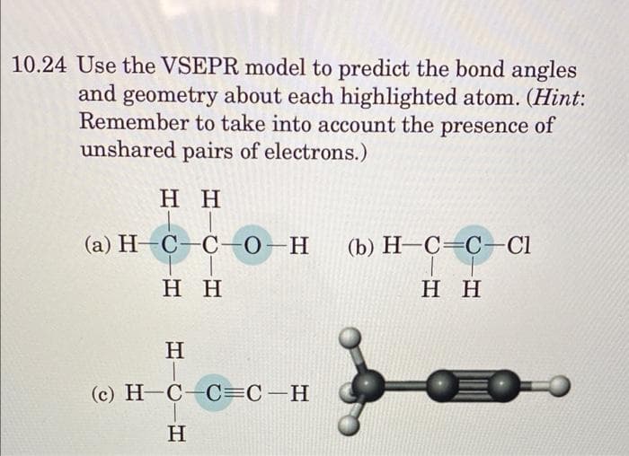10.24 Use the VSEPR model to predict the bond angles
and geometry about each highlighted atom. (Hint:
Remember to take into account the presence of
unshared pairs of electrons.)
нн
(а) Н-С-С-О—Н
(b) H-C=C-Cl
нн
нн
H
(c) H-C C=C-H
H
