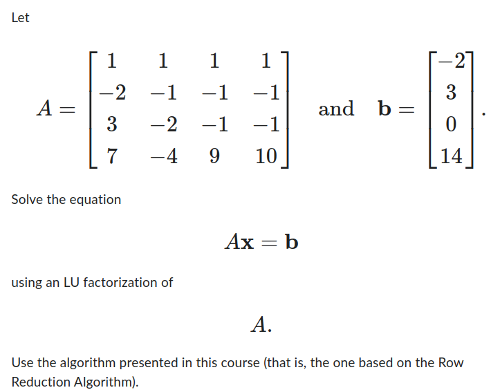 Let
A =
1
-2
3
7
Solve the equation
1
1
1
-1
-1 −1
-2
-1 -1
-4 9 10
using an LU factorization of
Ax = b
b =
and b
-21
3
0
14
A.
Use the algorithm presented in this course (that is, the one based on the Row
Reduction Algorithm).