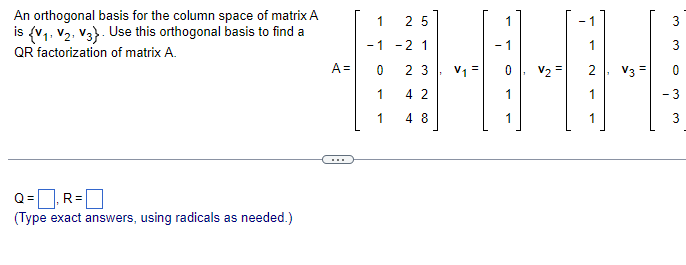 An orthogonal basis for the column space of matrix A
is {V₁, V2, V3). Use this orthogonal basis to find a
QR factorization of matrix A.
Q=₁ R=
(Type exact answers, using radicals as needed.)
A=
1
25
-1 -2 1
0
23
1
42
1
48
V₁ =
- 1
C
V₂ =
2
1
V3 =
3
3
0
- 3
3