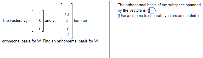 The vectors V₁
4
-5 and V₂ =
2
13
2 form an
7
2
orthogonal basis for W. Find an orthonormal basis for W.
The orthonormal basis of the subspace spanned
by the vectors is.
(Use a comma to separate vectors as needed.)
