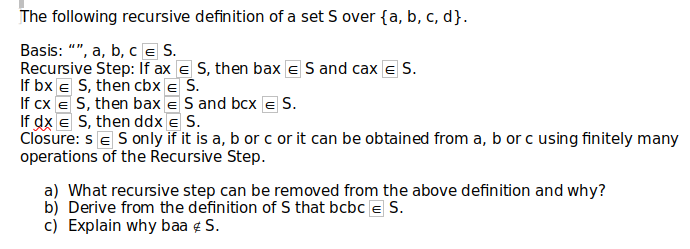 The following recursive definition of a set S over {a, b, c, d}.
Basis: "", a, b, c E S.
Recursive Step: If ax E S, then bax ES and cax E S.
If bx € S, then cbx € S.
If cx = S, then bax ES and bcx = S.
If dx E S, then ddx E S.
Closure: SE S only if it is a, b or c or it can be obtained from a, b or c using finitely many
operations of the Recursive Step.
a) What recursive step can be removed from the above definition and why?
b) Derive from the definition of S that bcbc S.
c) Explain why baa & S.