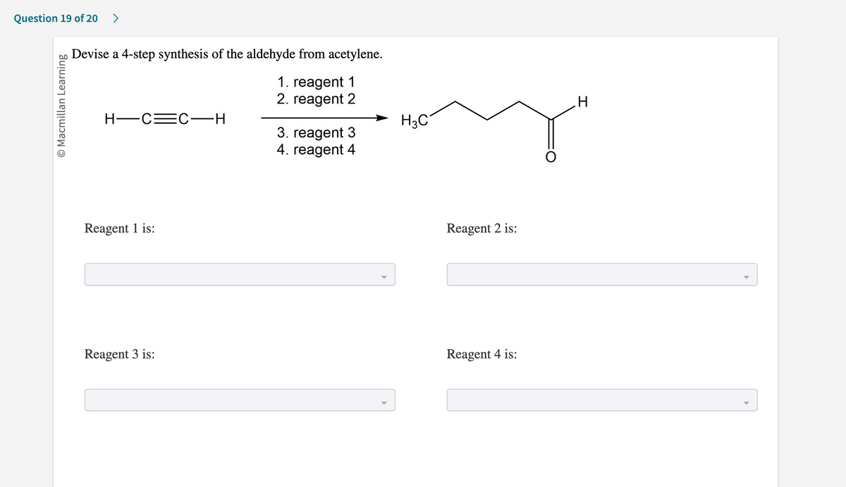 Question 19 of 20 >
Ⓒ Macmillan Learning
Devise a 4-step synthesis of the aldehyde from acetylene.
1. reagent 1
2. reagent 2
H-C=C-H
Reagent 1 is:
Reagent 3 is:
3. reagent 3
4. reagent 4
H3C
Reagent 2 is:
Reagent 4 is:
H