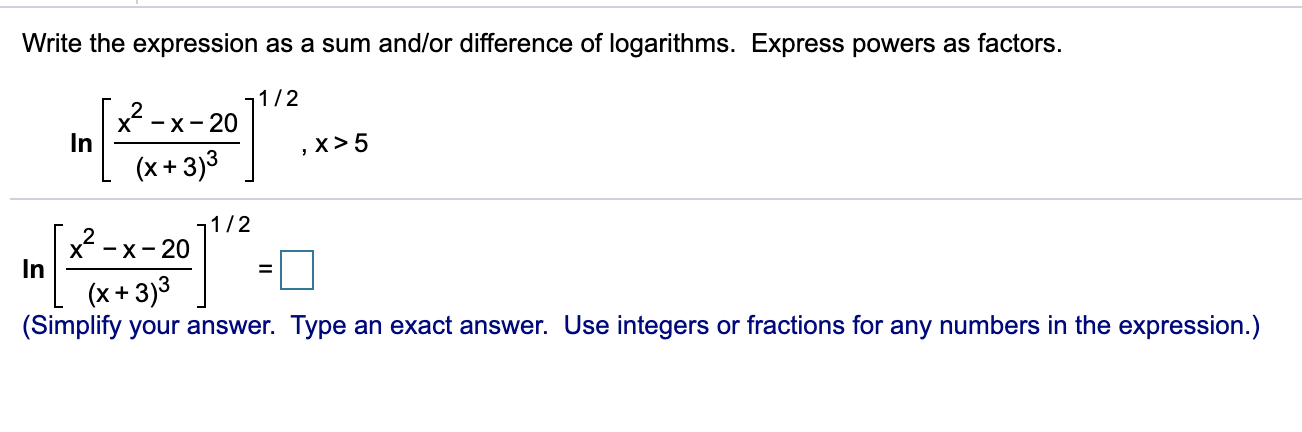 Write the expression as a sum and/or difference of logarithms. Express powers as factors.
11/2
x² -
X-х-20
In
,x >5
(x+ 3)3
1/2
x* — х - 20
In
(x+ 3)3
(Simplify your answer. Type an exact answer. Use integers or fractions for any numbers in the expression.)
