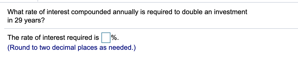What rate of interest compounded annually is required to double an investment
in 29 years?
The rate of interest required is
%.
(Round to two decimal places as needed.)
