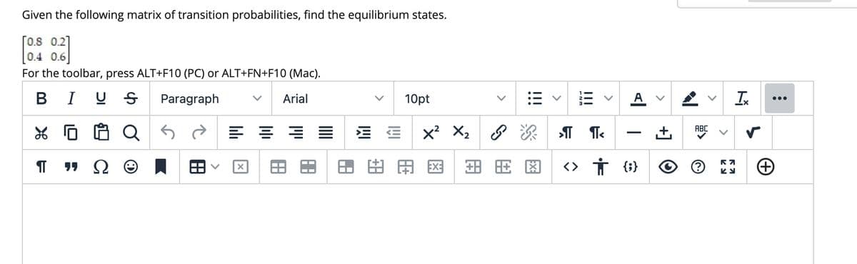 Given the following matrix of transition probabilities, find the equilibrium states.
[0.8 0.2]
0.4 0.6
For the toolbar, press ALT+F10 (PC) or ALT+FN+F10 (Mac).
B I U S
Paragraph
Arial
10pt
A
Ix
Q
x? X,
ABC
用区
<> Ť {;}
+] O
>
>
>
!!!
